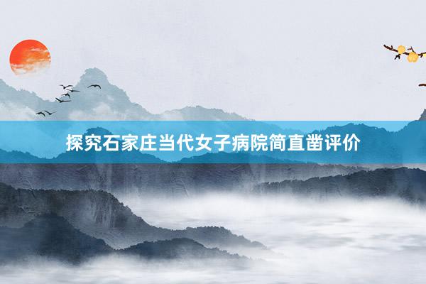 探究石家庄当代女子病院简直凿评价