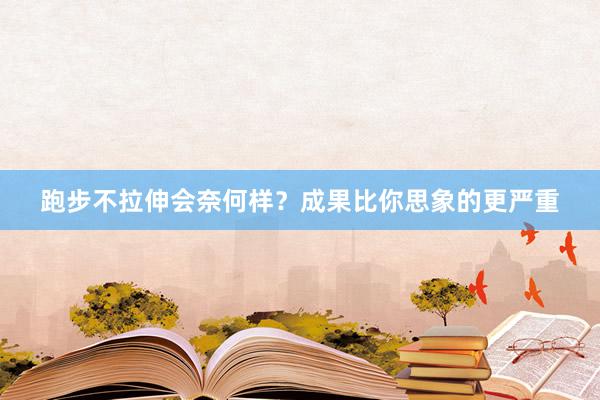跑步不拉伸会奈何样?成果比你思象的更严重