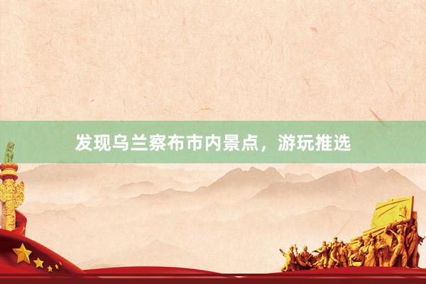 发现乌兰察布市内景点,游玩推选