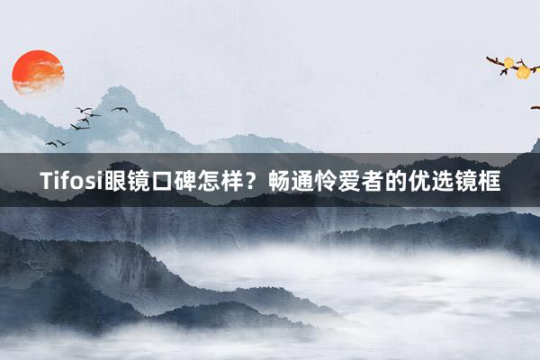 Tifosi眼镜口碑怎样?畅通怜爱者的优选镜框